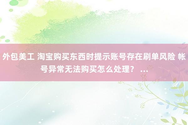 外包美工 淘宝购买东西时提示账号存在刷单风险 帐号异常无法购买怎么处理？ ...