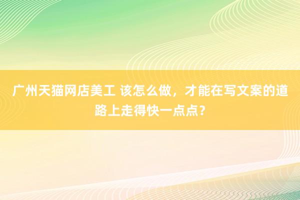 广州天猫网店美工 该怎么做，才能在写文案的道路上走得快一点点？