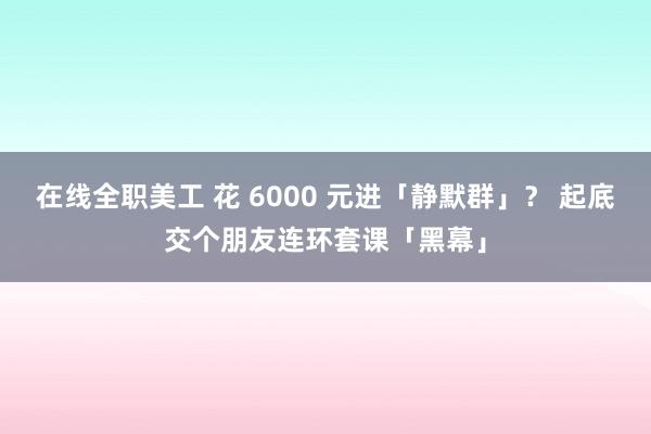 在线全职美工 花 6000 元进「静默群」？ 起底交个朋友连环套课「黑幕」