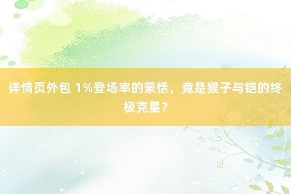 详情页外包 1%登场率的蒙恬，竟是猴子与铠的终极克星？