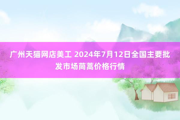 广州天猫网店美工 2024年7月12日全国主要批发市场茼蒿价格行情