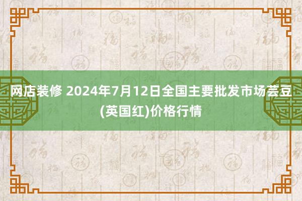 网店装修 2024年7月12日全国主要批发市场芸豆(英国红)价格行情