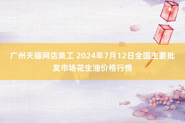 广州天猫网店美工 2024年7月12日全国主要批发市场花生油价格行情