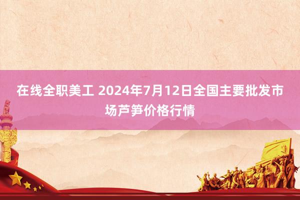 在线全职美工 2024年7月12日全国主要批发市场芦笋价格行情