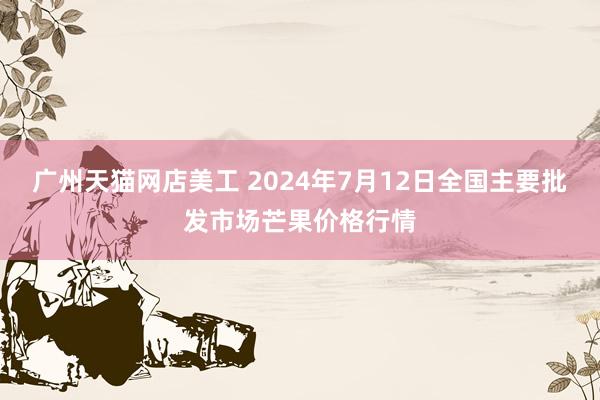 广州天猫网店美工 2024年7月12日全国主要批发市场芒果价格行情