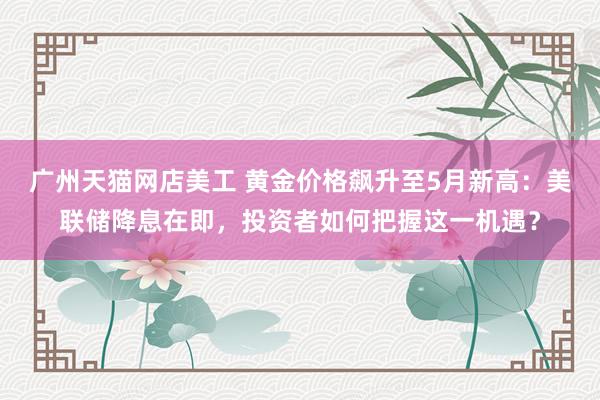 广州天猫网店美工 黄金价格飙升至5月新高：美联储降息在即，投资者如何把握这一机遇？