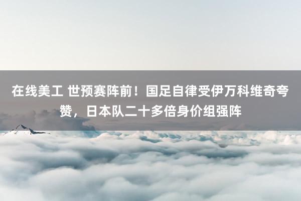 在线美工 世预赛阵前！国足自律受伊万科维奇夸赞，日本队二十多倍身价组强阵