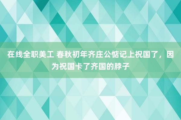 在线全职美工 春秋初年齐庄公惦记上祝国了，因为祝国卡了齐国的脖子