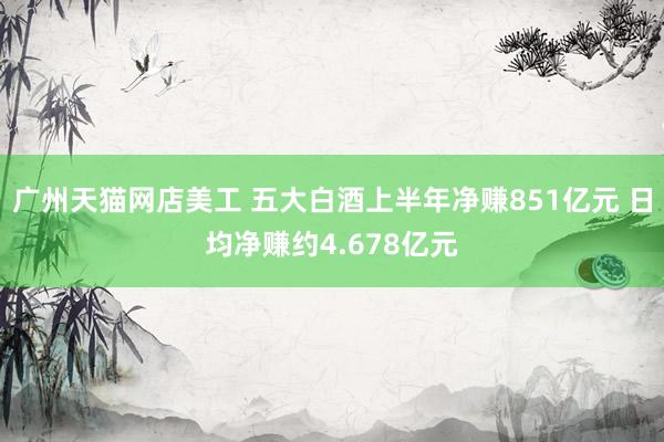 广州天猫网店美工 五大白酒上半年净赚851亿元 日均净赚约4.678亿元