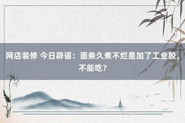 网店装修 今日辟谣：面条久煮不烂是加了工业胶，不能吃？