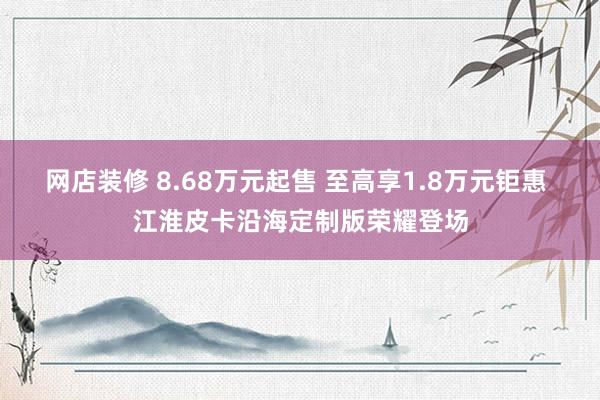 网店装修 8.68万元起售 至高享1.8万元钜惠 江淮皮卡沿海定制版荣耀登场