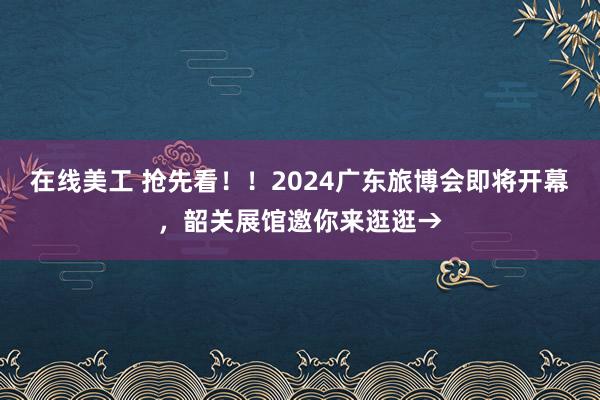 在线美工 抢先看！！2024广东旅博会即将开幕，韶关展馆邀你来逛逛→