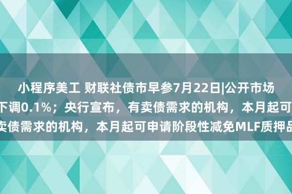 小程序美工 财联社债市早参7月22日|公开市场7天期逆回购操作利率下调0.1%；央行宣布，有卖债需求的机构，本月起可申请阶段性减免MLF质押品