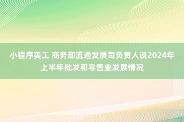 小程序美工 商务部流通发展司负责人谈2024年上半年批发和零售业发展情况